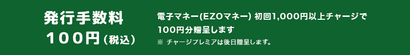 発行手数料 100円（税込）電子マネー(EZOマネー）初回1,000チャージで100円分贈呈します ※チャージプレミアは後日贈呈します。